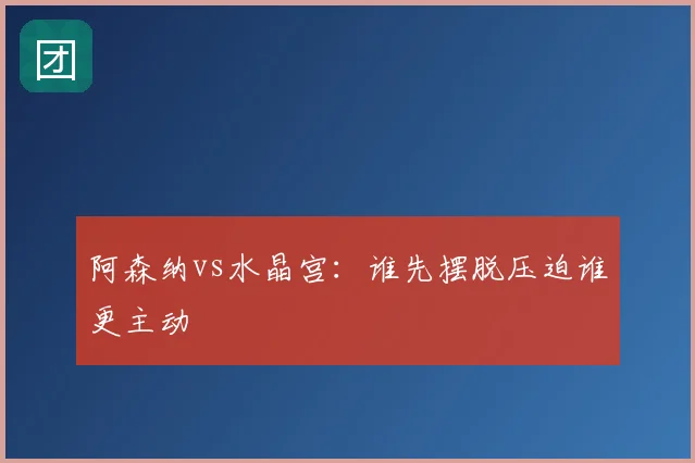 阿森纳vs水晶宫：谁先摆脱压迫谁更主动