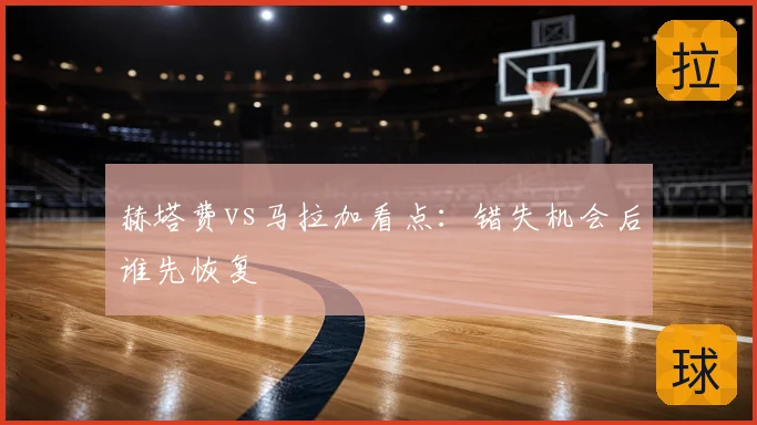 赫塔费vs马拉加看点：错失机会后谁先恢复