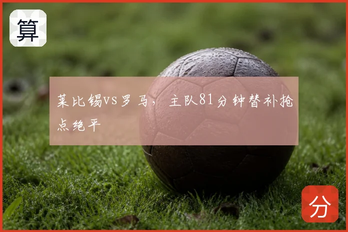 莱比锡vs罗马，主队81分钟替补抢点绝平